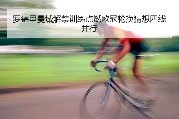 罗德里曼城解禁训练点燃欧冠轮换猜想四线并行
