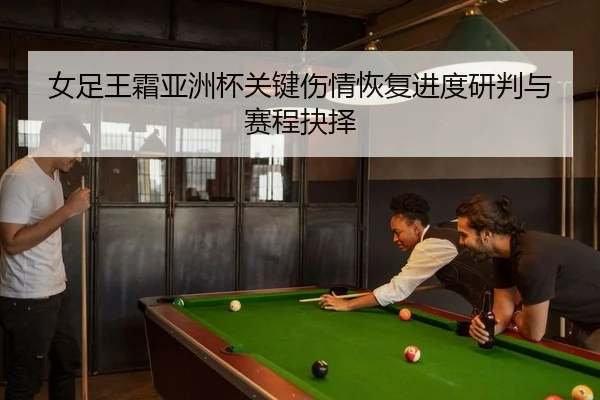 女足王霜亚洲杯关键伤情恢复进度研判与赛程抉择